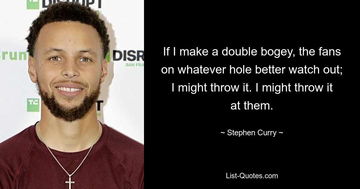 If I make a double bogey, the fans on whatever hole better watch out; I might throw it. I might throw it at them. — © Stephen Curry