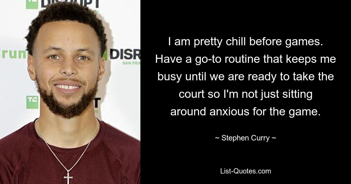 I am pretty chill before games. Have a go-to routine that keeps me busy until we are ready to take the court so I'm not just sitting around anxious for the game. — © Stephen Curry