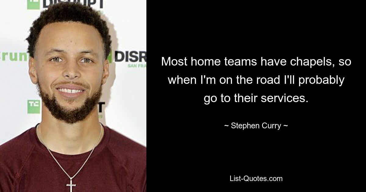 Most home teams have chapels, so when I'm on the road I'll probably go to their services. — © Stephen Curry