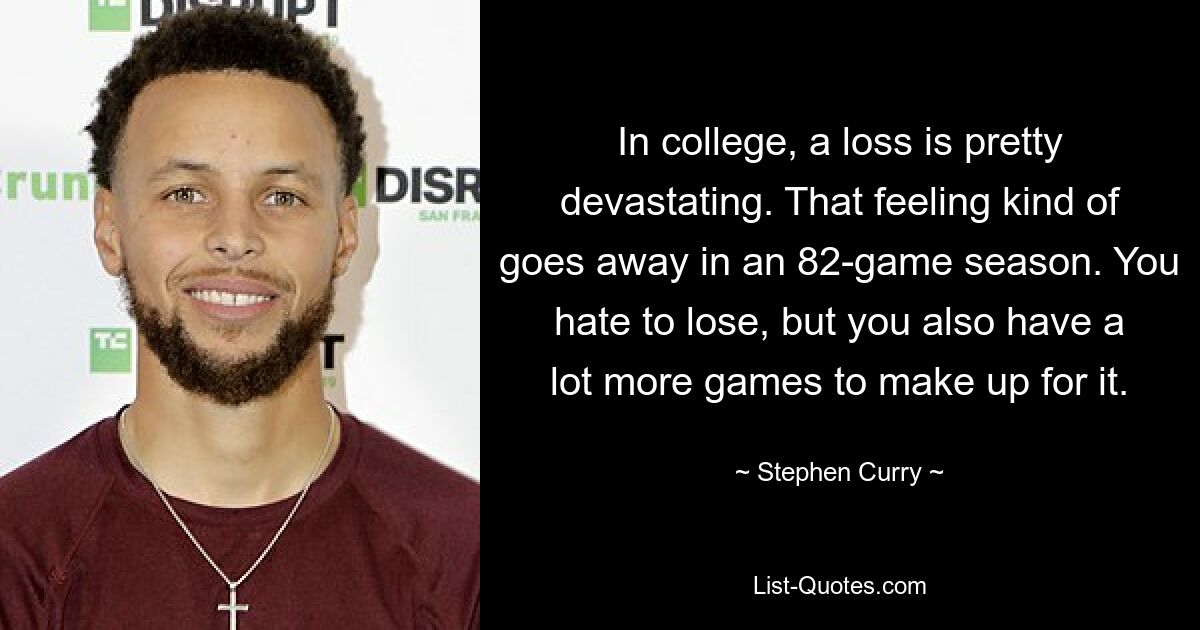 In college, a loss is pretty devastating. That feeling kind of goes away in an 82-game season. You hate to lose, but you also have a lot more games to make up for it. — © Stephen Curry