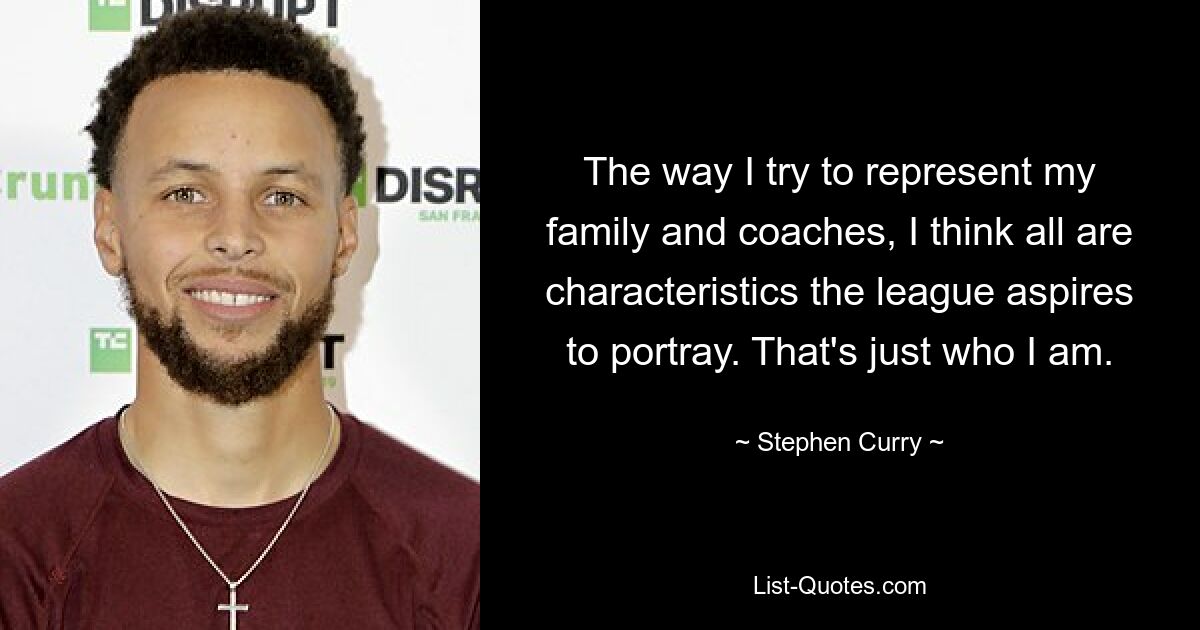 The way I try to represent my family and coaches, I think all are characteristics the league aspires to portray. That's just who I am. — © Stephen Curry