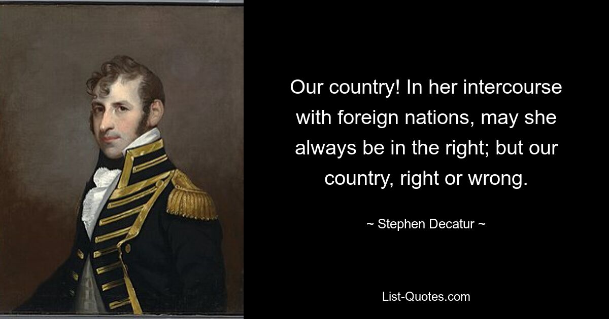 Our country! In her intercourse with foreign nations, may she always be in the right; but our country, right or wrong. — © Stephen Decatur