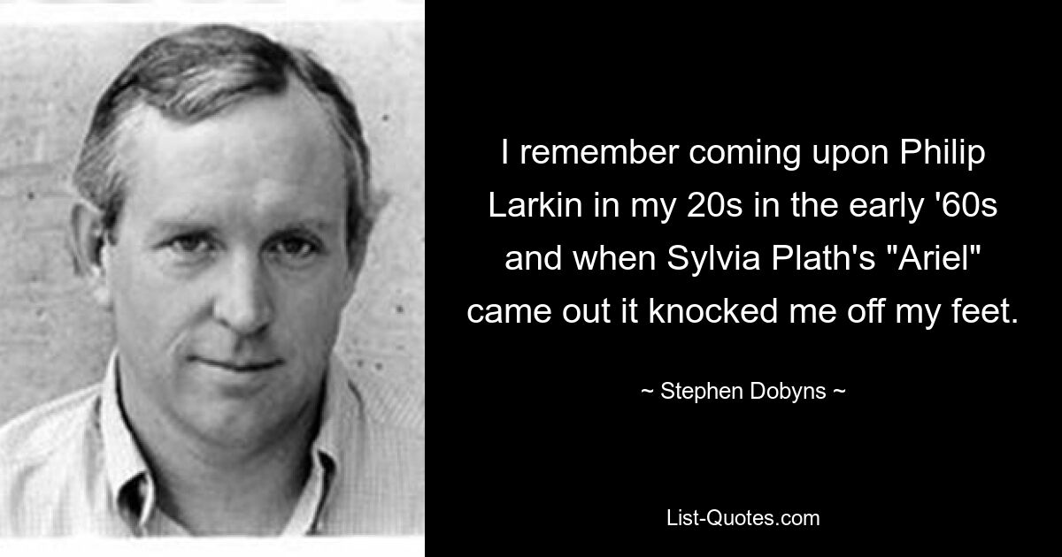 I remember coming upon Philip Larkin in my 20s in the early '60s and when Sylvia Plath's "Ariel" came out it knocked me off my feet. — © Stephen Dobyns