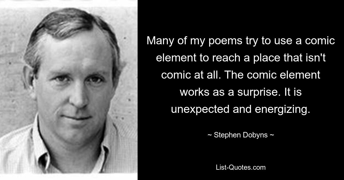 Many of my poems try to use a comic element to reach a place that isn't comic at all. The comic element works as a surprise. It is unexpected and energizing. — © Stephen Dobyns