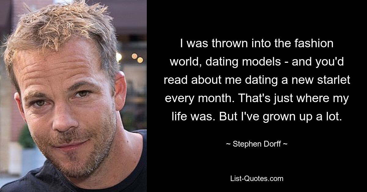 Ich wurde in die Modewelt geworfen, ging mit Models aus – und man hatte gelesen, dass ich jeden Monat mit einem neuen Starlet ausgehe. Genau dort verlief mein Leben. Aber ich bin sehr erwachsen geworden. — © Stephen Dorff 