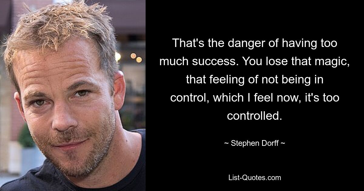 That's the danger of having too much success. You lose that magic, that feeling of not being in control, which I feel now, it's too controlled. — © Stephen Dorff