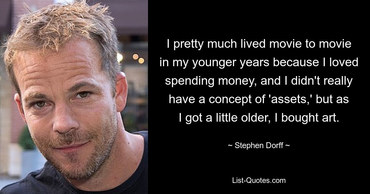 I pretty much lived movie to movie in my younger years because I loved spending money, and I didn't really have a concept of 'assets,' but as I got a little older, I bought art. — © Stephen Dorff