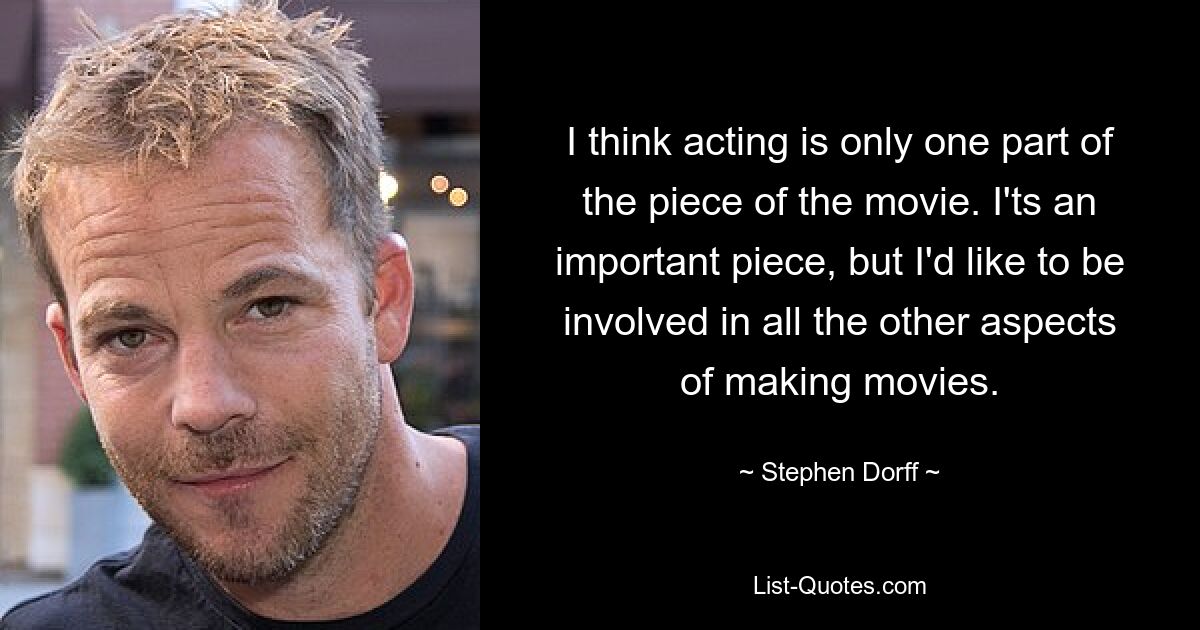 I think acting is only one part of the piece of the movie. I'ts an important piece, but I'd like to be involved in all the other aspects of making movies. — © Stephen Dorff