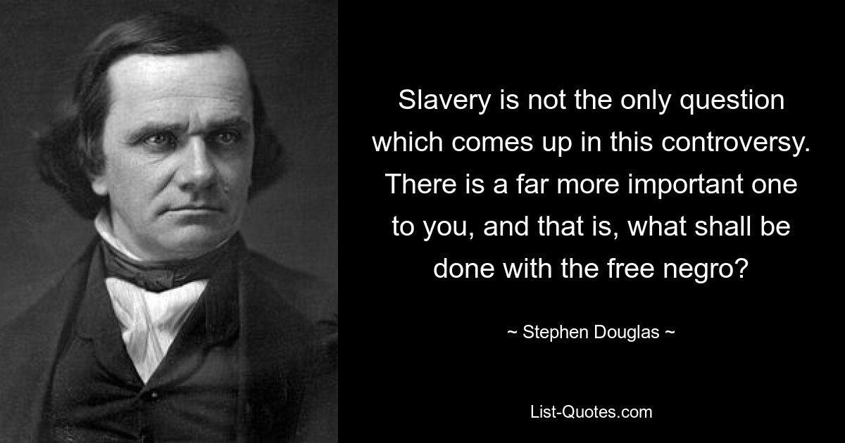 Slavery is not the only question which comes up in this controversy. There is a far more important one to you, and that is, what shall be done with the free negro? — © Stephen Douglas