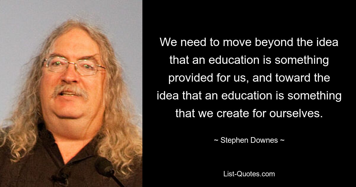 We need to move beyond the idea that an education is something provided for us, and toward the idea that an education is something that we create for ourselves. — © Stephen Downes