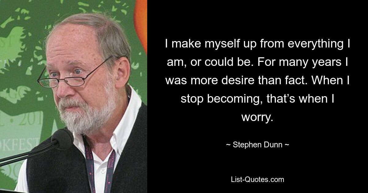 I make myself up from everything I am, or could be. For many years I was more desire than fact. When I stop becoming, that’s when I worry. — © Stephen Dunn