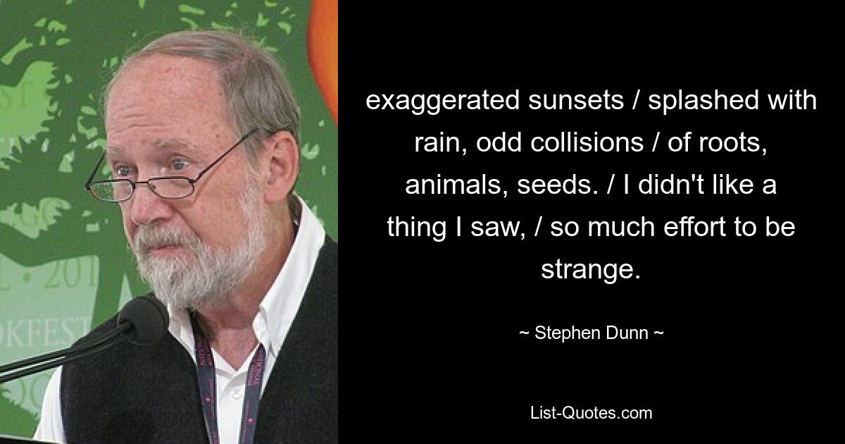 exaggerated sunsets / splashed with rain, odd collisions / of roots, animals, seeds. / I didn't like a thing I saw, / so much effort to be strange. — © Stephen Dunn