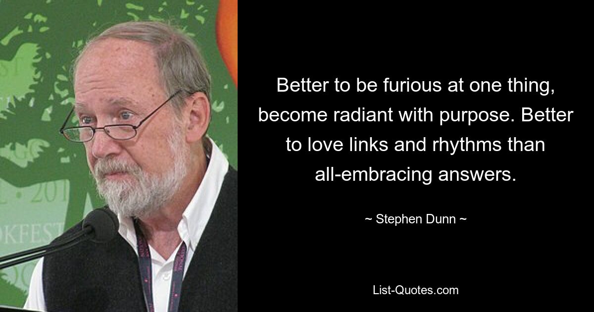 Better to be furious at one thing, become radiant with purpose. Better to love links and rhythms than all-embracing answers. — © Stephen Dunn