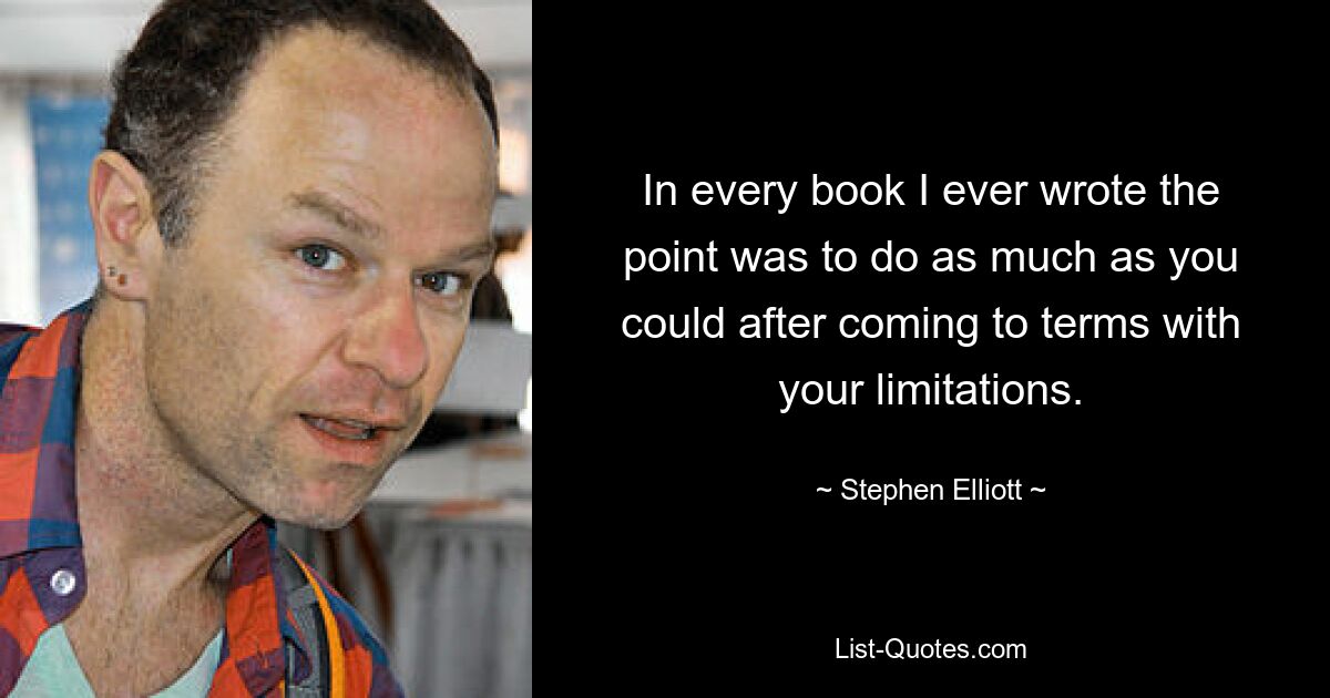 In every book I ever wrote the point was to do as much as you could after coming to terms with your limitations. — © Stephen Elliott