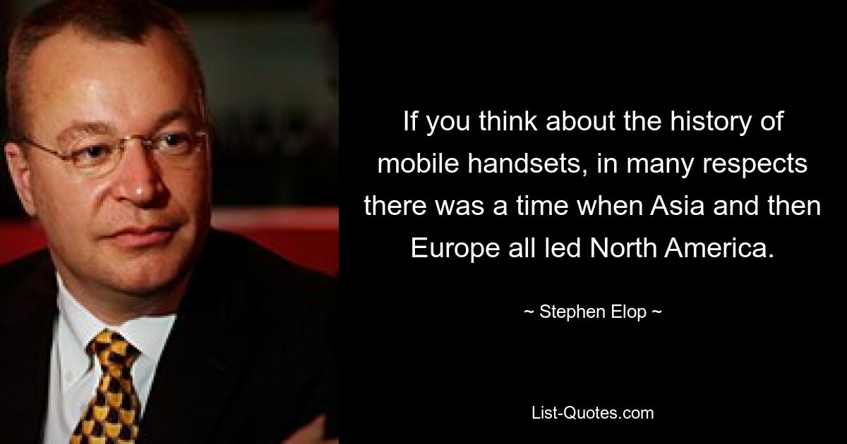 If you think about the history of mobile handsets, in many respects there was a time when Asia and then Europe all led North America. — © Stephen Elop