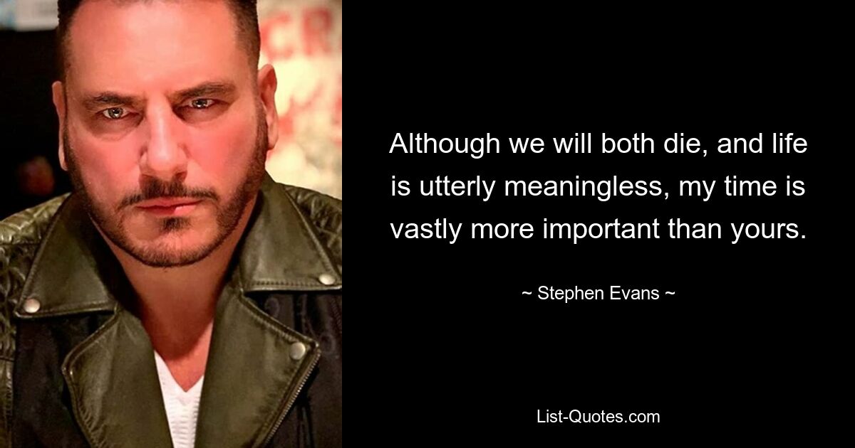 Although we will both die, and life is utterly meaningless, my time is vastly more important than yours. — © Stephen Evans