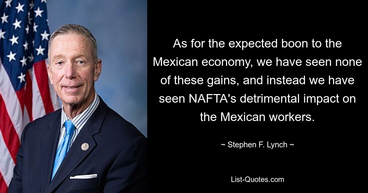 As for the expected boon to the Mexican economy, we have seen none of these gains, and instead we have seen NAFTA's detrimental impact on the Mexican workers. — © Stephen F. Lynch