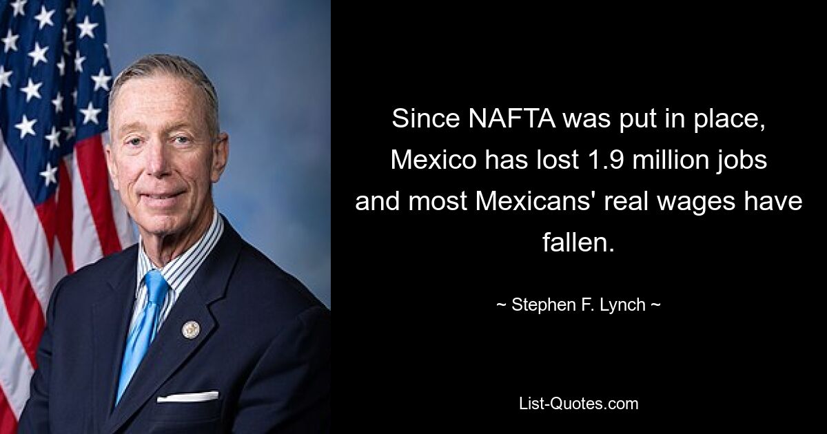 Since NAFTA was put in place, Mexico has lost 1.9 million jobs and most Mexicans' real wages have fallen. — © Stephen F. Lynch