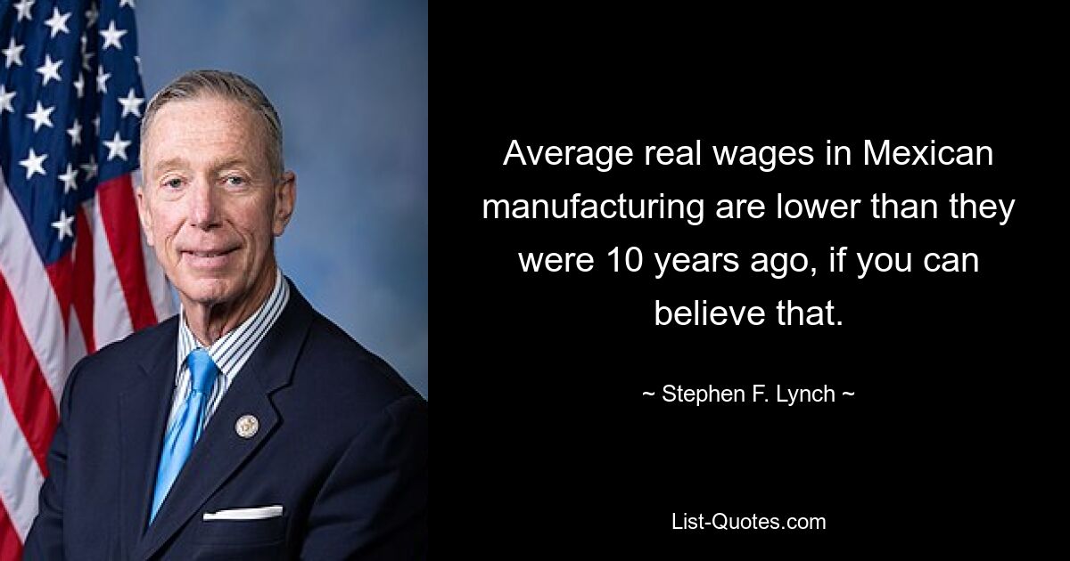 Average real wages in Mexican manufacturing are lower than they were 10 years ago, if you can believe that. — © Stephen F. Lynch