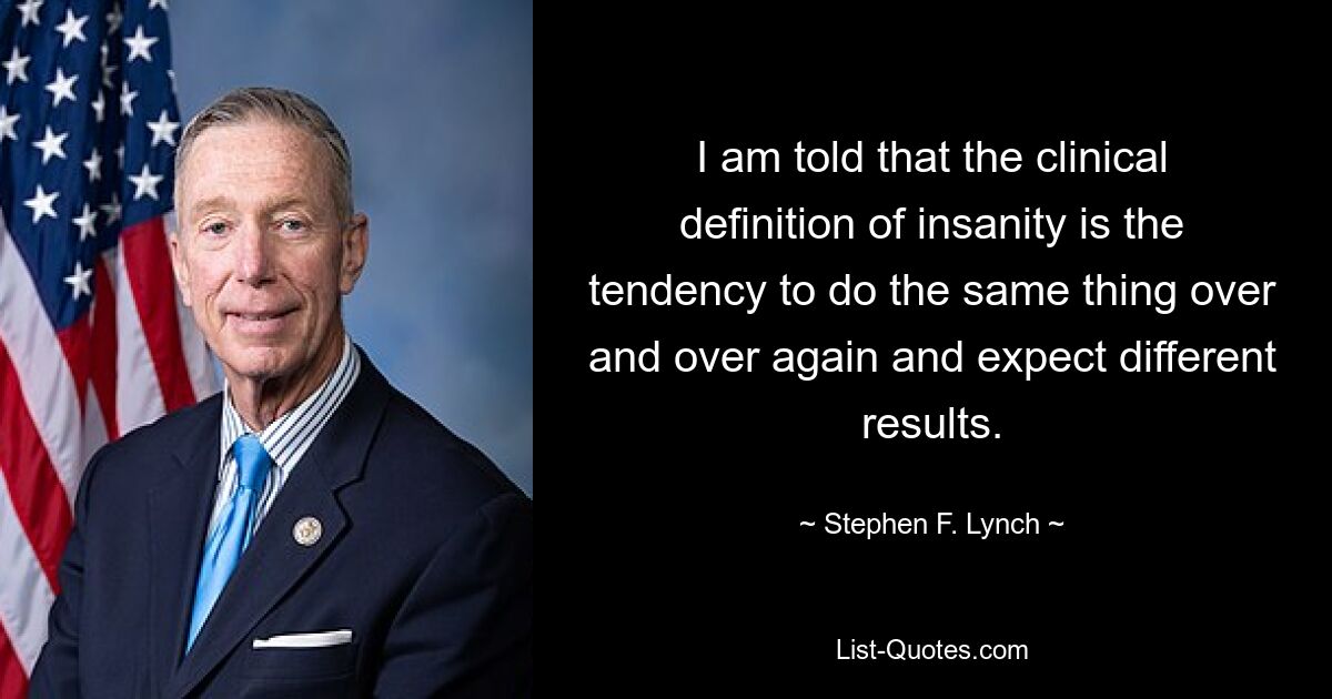 I am told that the clinical definition of insanity is the tendency to do the same thing over and over again and expect different results. — © Stephen F. Lynch