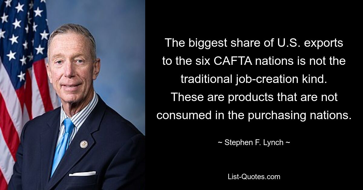 The biggest share of U.S. exports to the six CAFTA nations is not the traditional job-creation kind. These are products that are not consumed in the purchasing nations. — © Stephen F. Lynch