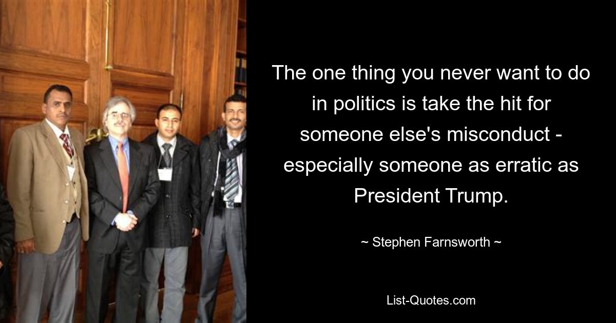 The one thing you never want to do in politics is take the hit for someone else's misconduct - especially someone as erratic as President Trump. — © Stephen Farnsworth