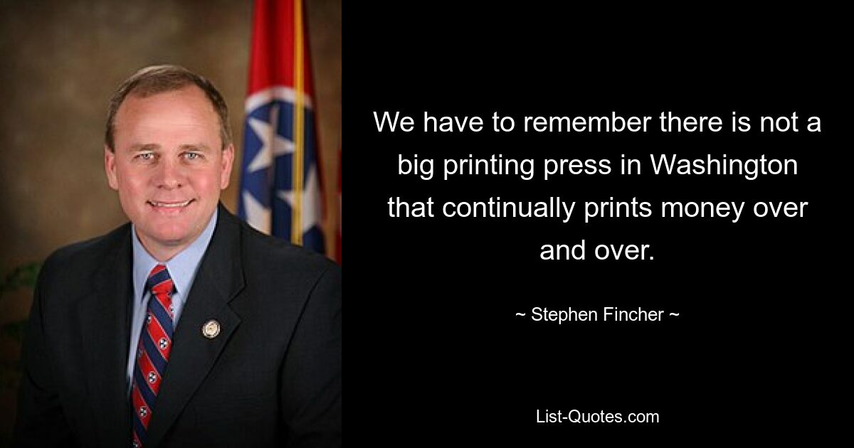 We have to remember there is not a big printing press in Washington that continually prints money over and over. — © Stephen Fincher