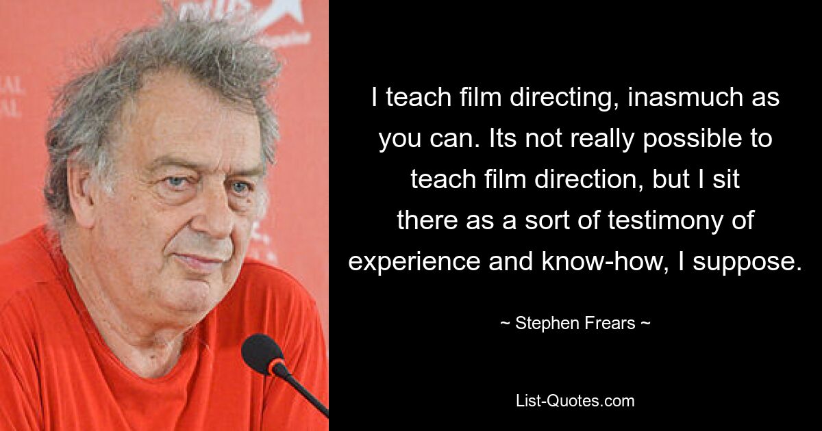 I teach film directing, inasmuch as you can. Its not really possible to teach film direction, but I sit there as a sort of testimony of experience and know-how, I suppose. — © Stephen Frears