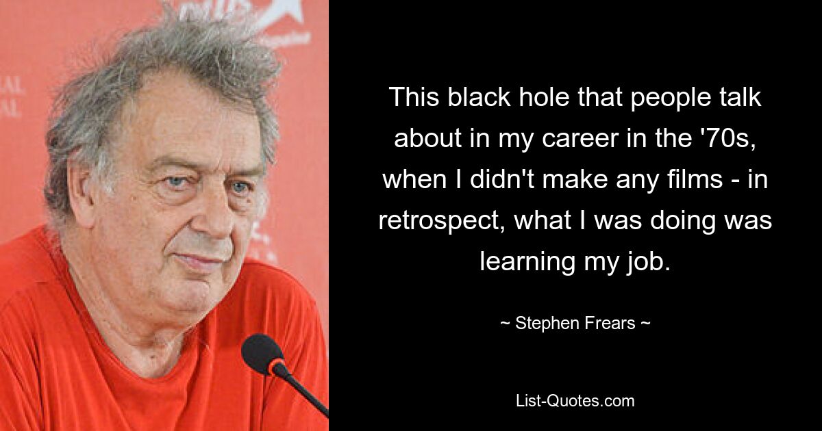 This black hole that people talk about in my career in the '70s, when I didn't make any films - in retrospect, what I was doing was learning my job. — © Stephen Frears