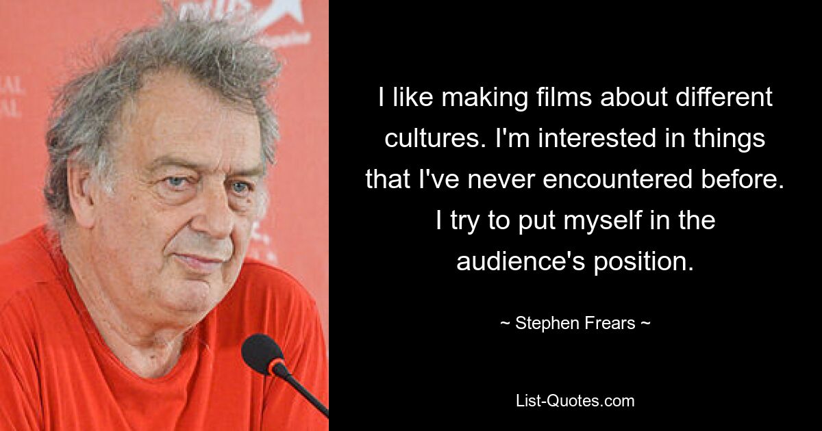 I like making films about different cultures. I'm interested in things that I've never encountered before. I try to put myself in the audience's position. — © Stephen Frears