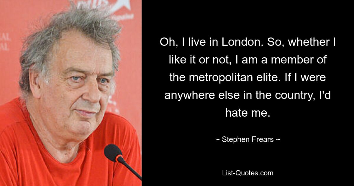 Oh, I live in London. So, whether I like it or not, I am a member of the metropolitan elite. If I were anywhere else in the country, I'd hate me. — © Stephen Frears