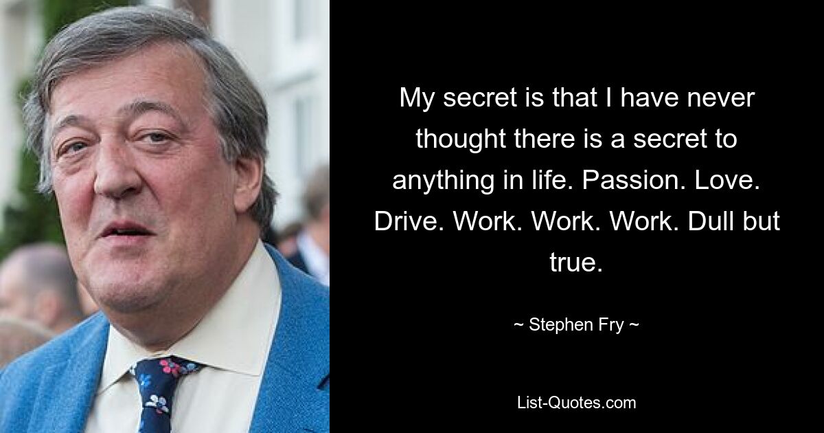 My secret is that I have never thought there is a secret to anything in life. Passion. Love. Drive. Work. Work. Work. Dull but true. — © Stephen Fry