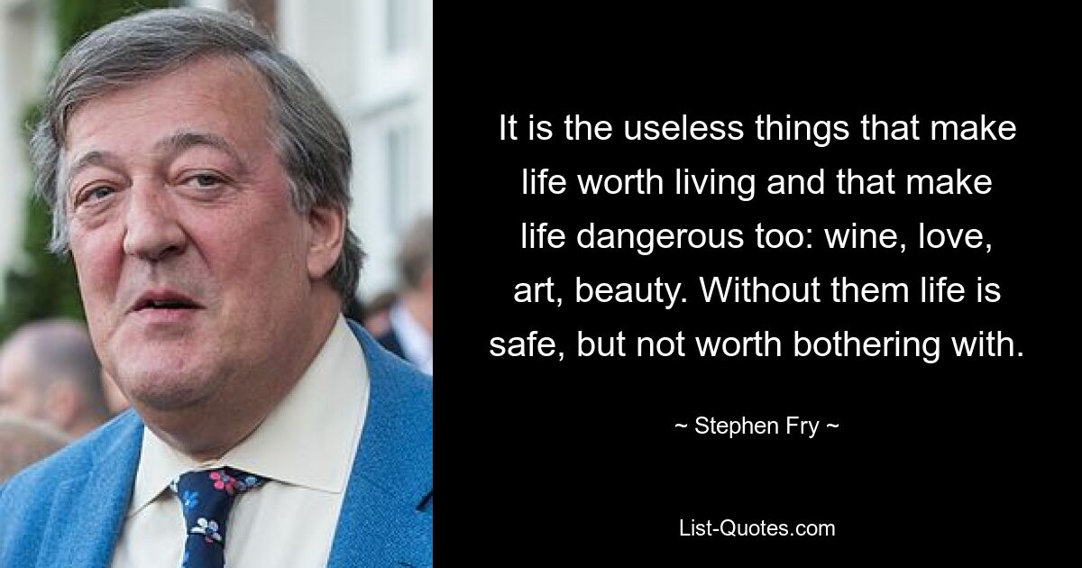 It is the useless things that make life worth living and that make life dangerous too: wine, love, art, beauty. Without them life is safe, but not worth bothering with. — © Stephen Fry