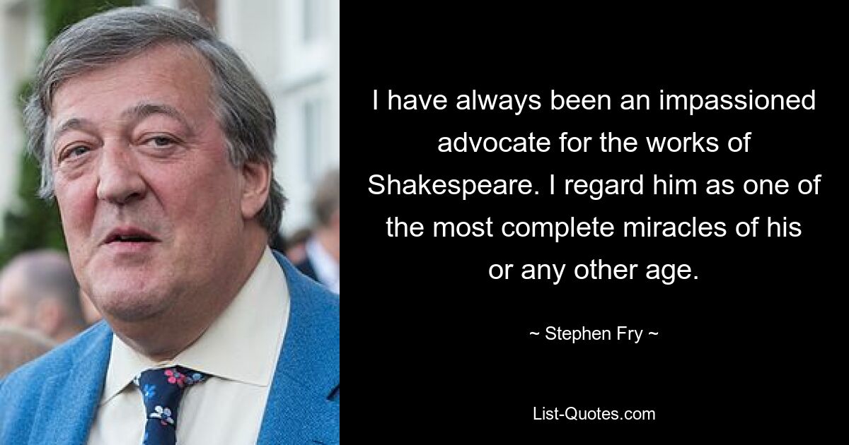 I have always been an impassioned advocate for the works of Shakespeare. I regard him as one of the most complete miracles of his or any other age. — © Stephen Fry