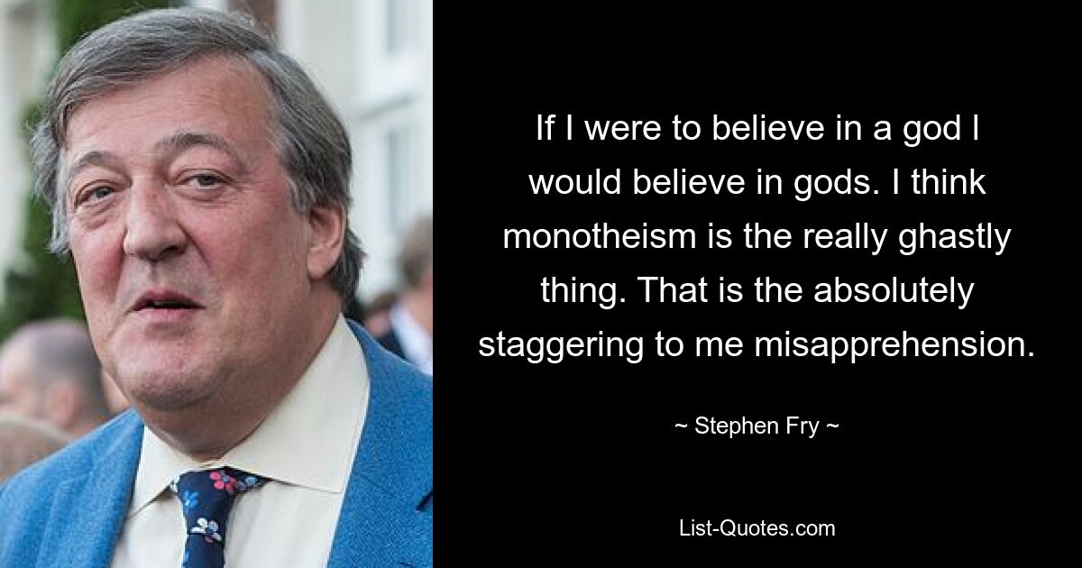 If I were to believe in a god l would believe in gods. I think monotheism is the really ghastly thing. That is the absolutely staggering to me misapprehension. — © Stephen Fry