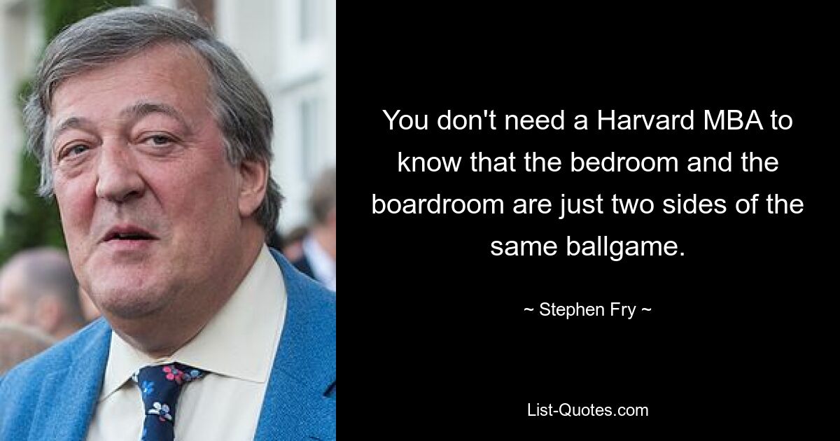 You don't need a Harvard MBA to know that the bedroom and the boardroom are just two sides of the same ballgame. — © Stephen Fry