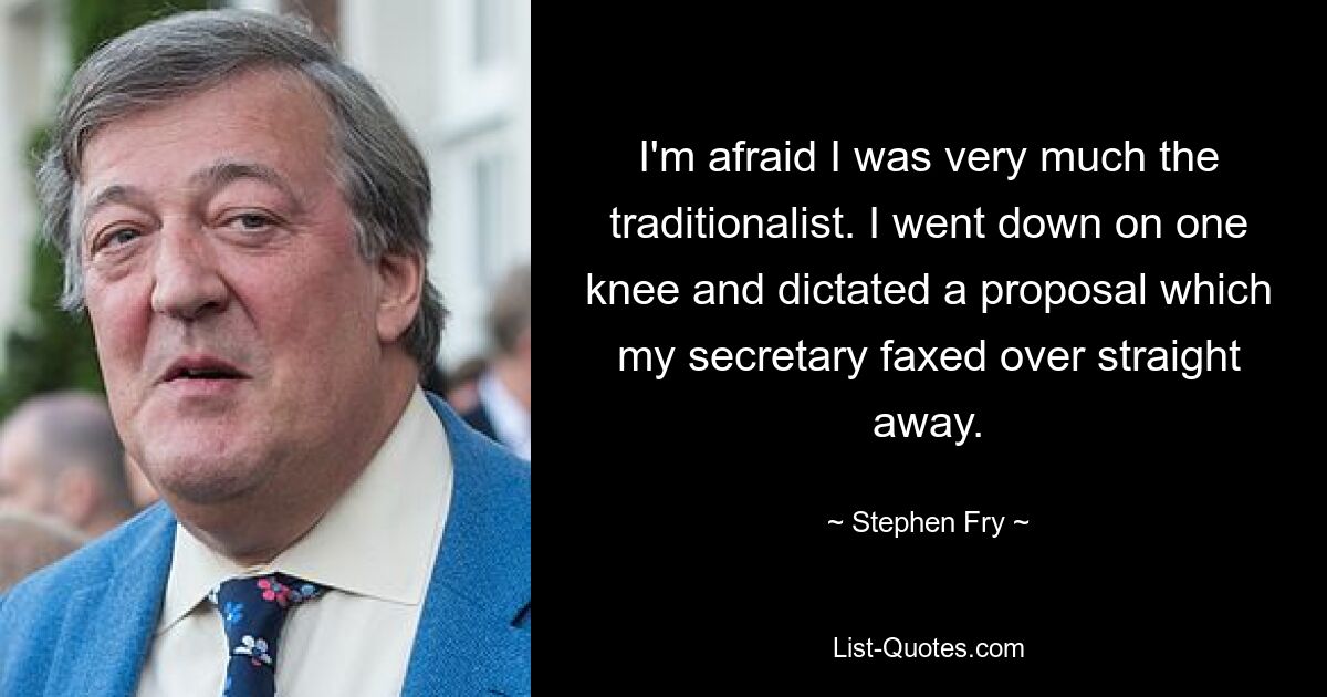 I'm afraid I was very much the traditionalist. I went down on one knee and dictated a proposal which my secretary faxed over straight away. — © Stephen Fry