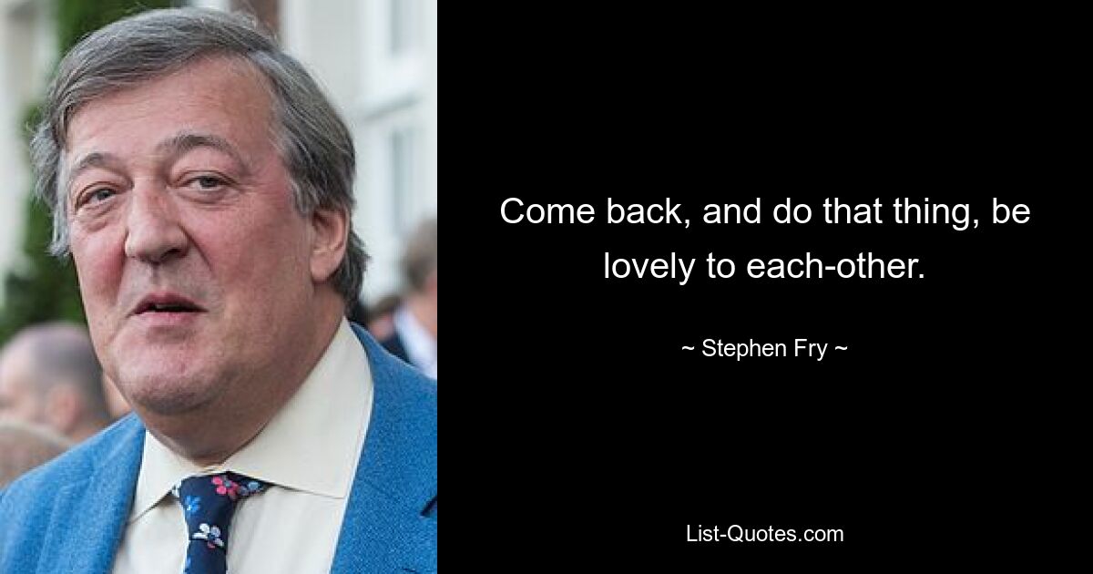 Come back, and do that thing, be lovely to each-other. — © Stephen Fry