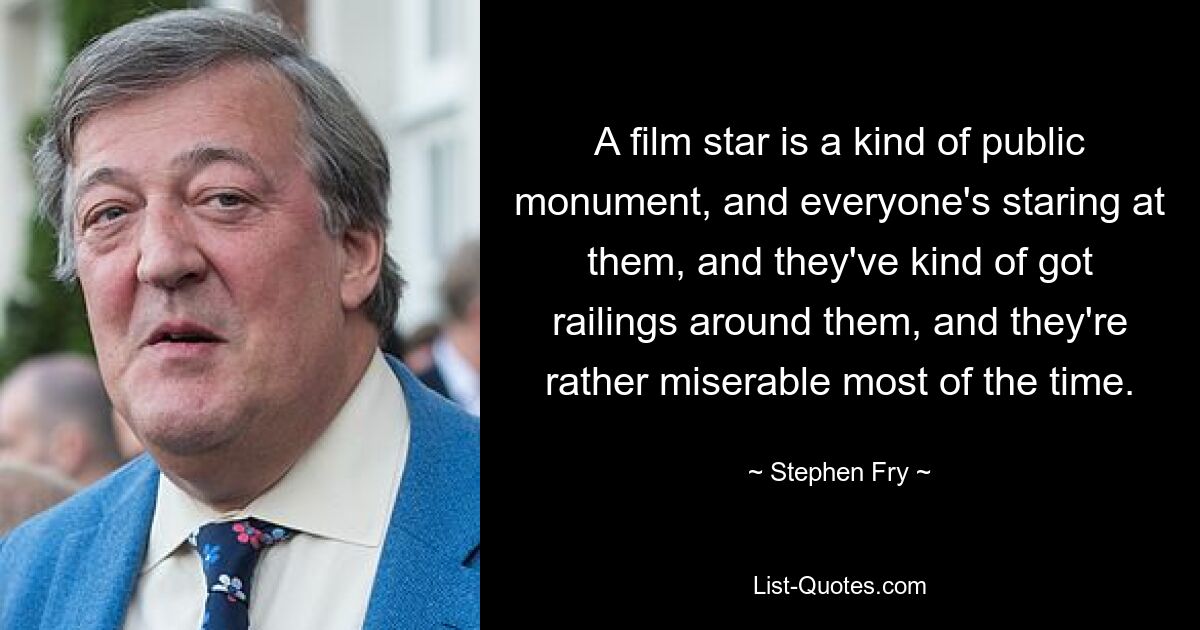 A film star is a kind of public monument, and everyone's staring at them, and they've kind of got railings around them, and they're rather miserable most of the time. — © Stephen Fry