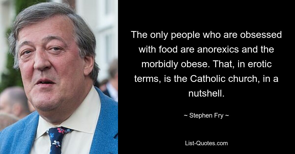 The only people who are obsessed with food are anorexics and the morbidly obese. That, in erotic terms, is the Catholic church, in a nutshell. — © Stephen Fry