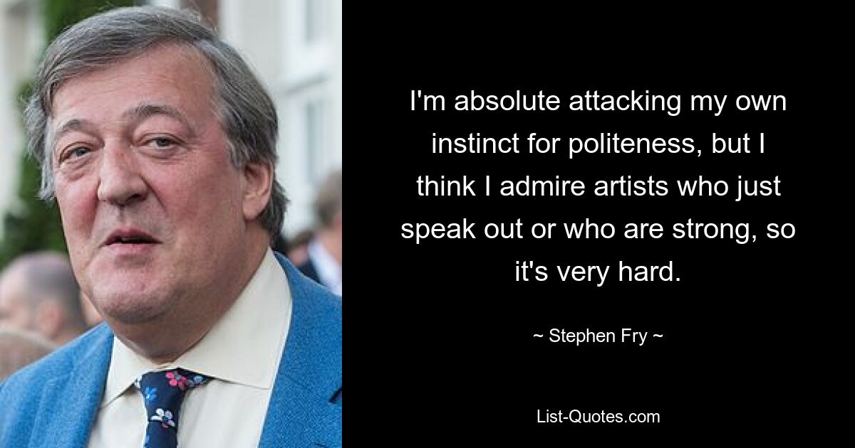 I'm absolute attacking my own instinct for politeness, but I think I admire artists who just speak out or who are strong, so it's very hard. — © Stephen Fry