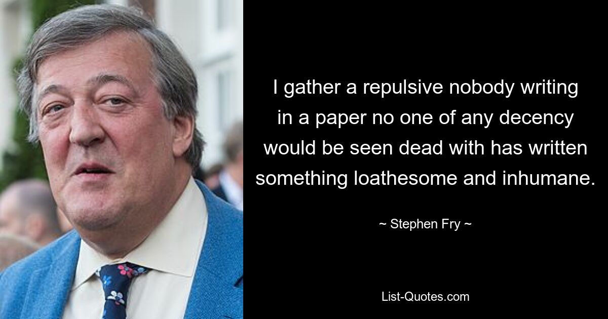 I gather a repulsive nobody writing in a paper no one of any decency would be seen dead with has written something loathesome and inhumane. — © Stephen Fry