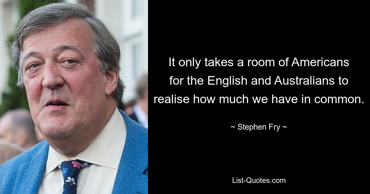 It only takes a room of Americans for the English and Australians to realise how much we have in common. — © Stephen Fry