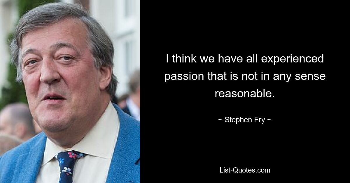 I think we have all experienced passion that is not in any sense reasonable. — © Stephen Fry