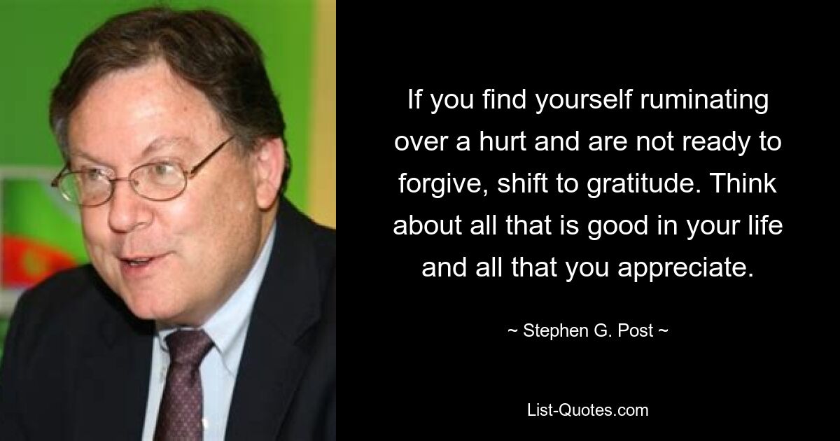 If you find yourself ruminating over a hurt and are not ready to forgive, shift to gratitude. Think about all that is good in your life and all that you appreciate. — © Stephen G. Post