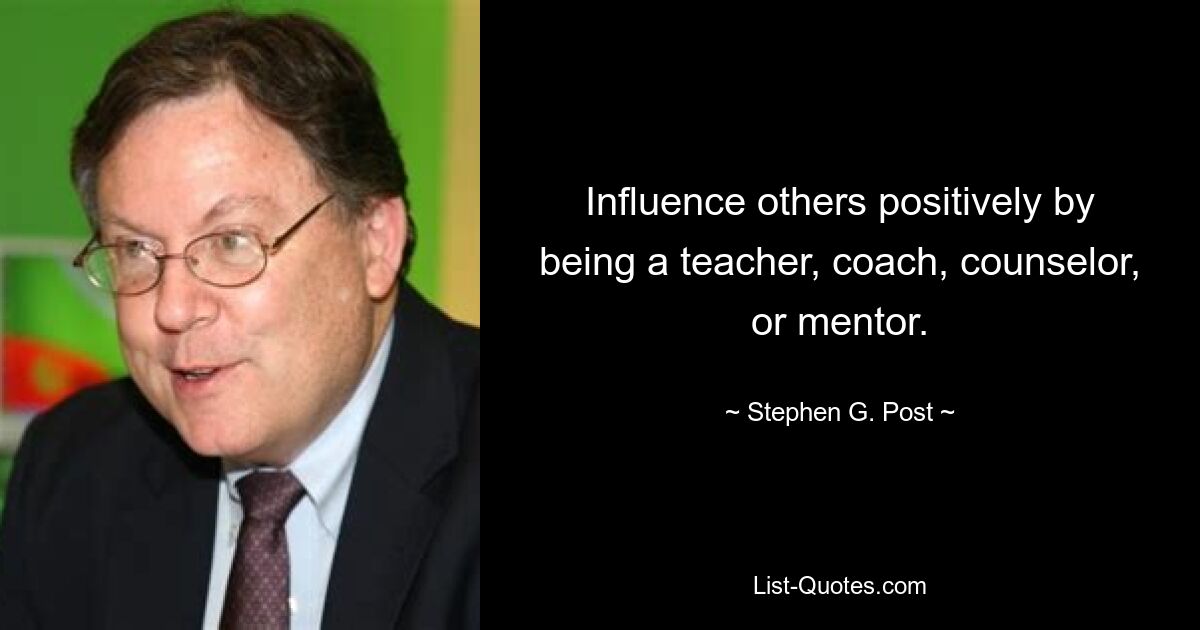 Influence others positively by being a teacher, coach, counselor, or mentor. — © Stephen G. Post