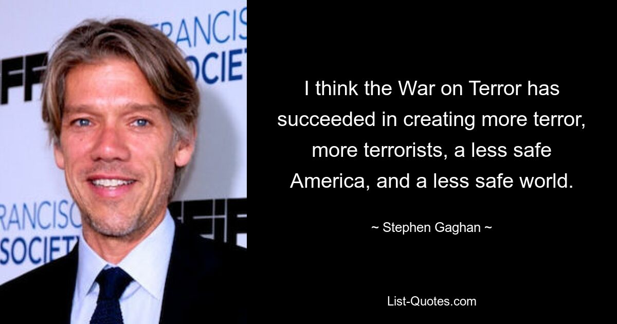 I think the War on Terror has succeeded in creating more terror, more terrorists, a less safe America, and a less safe world. — © Stephen Gaghan