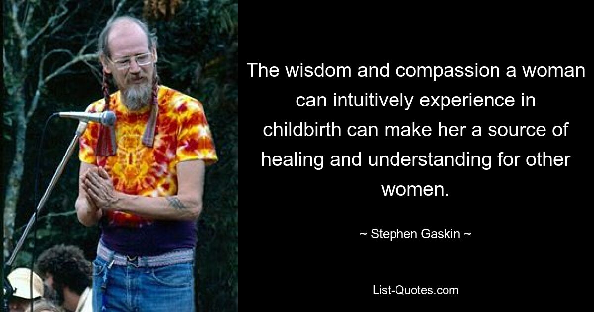 The wisdom and compassion a woman can intuitively experience in childbirth can make her a source of healing and understanding for other women. — © Stephen Gaskin