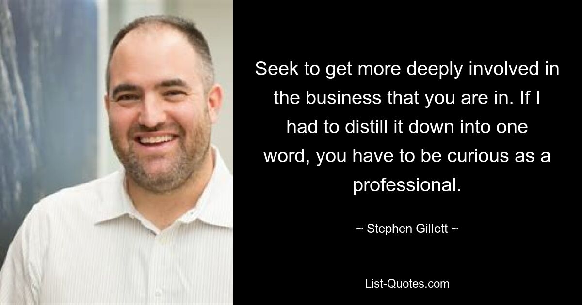 Seek to get more deeply involved in the business that you are in. If I had to distill it down into one word, you have to be curious as a professional. — © Stephen Gillett