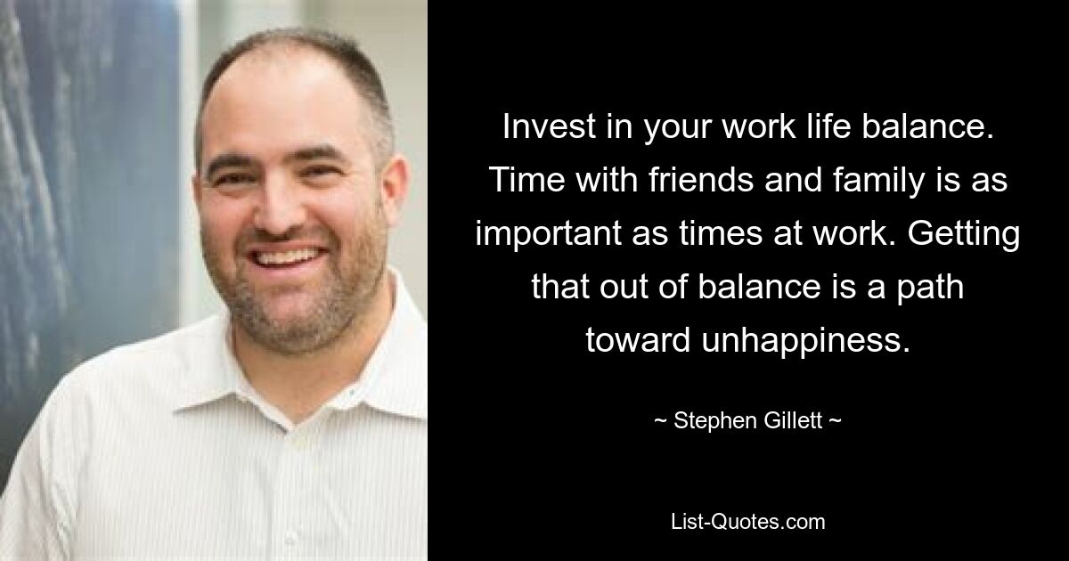 Invest in your work life balance. Time with friends and family is as important as times at work. Getting that out of balance is a path toward unhappiness. — © Stephen Gillett